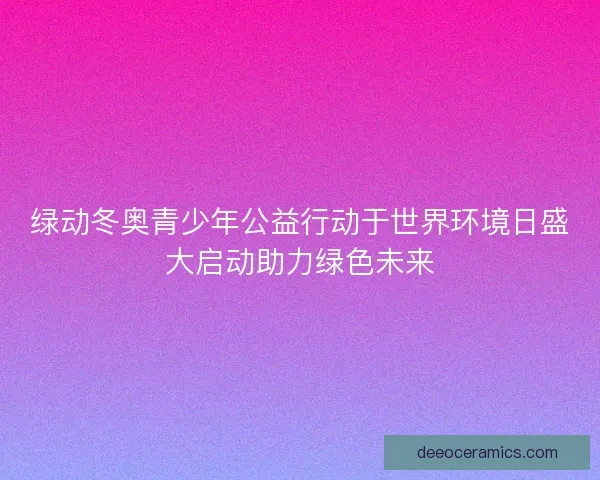 绿动冬奥青少年公益行动于世界环境日盛大启动助力绿色未来