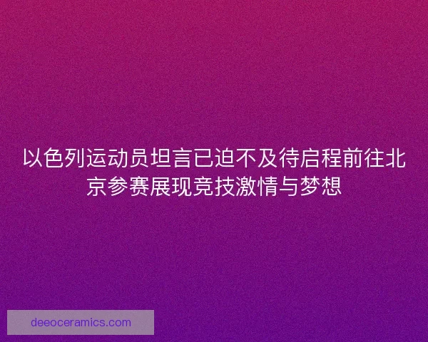以色列运动员坦言已迫不及待启程前往北京参赛展现竞技激情与梦想