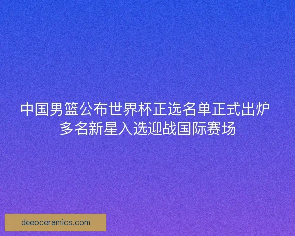 中国男篮公布世界杯正选名单正式出炉 多名新星入选迎战国际赛场