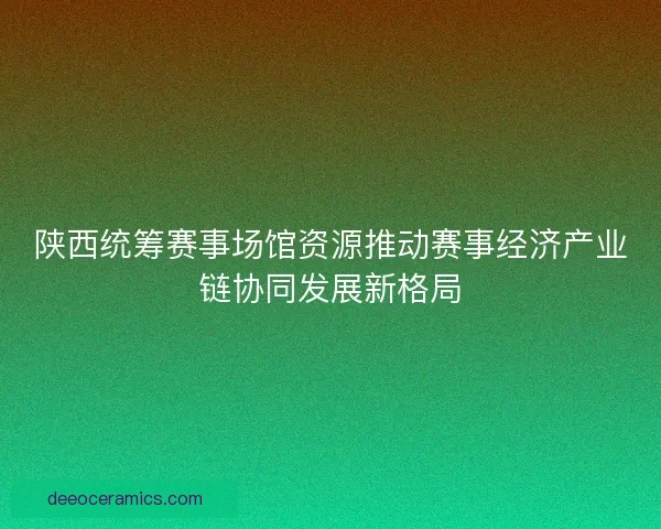 陕西统筹赛事场馆资源推动赛事经济产业链协同发展新格局
